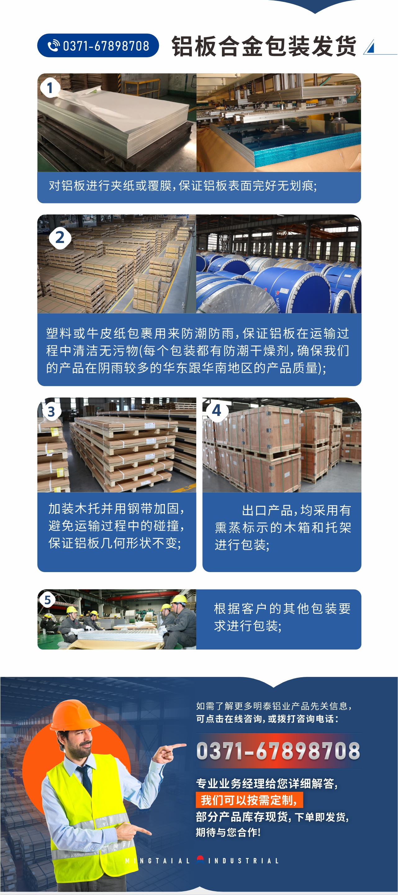 鋁板合金包裝發(fā)貨1、對鋁板進行夾紙或覆膜，保證鋁板表面完好無劃痕;
2、塑料或牛皮紙包裹用來防潮防雨，保證鋁板在運輸過程中清潔無污物(每個包裝都有防潮干燥劑，確保我們的產(chǎn)品在陰雨較多的華東跟華南地區(qū)的產(chǎn)品質(zhì)量);
3、加裝木托并用鋼帶加固，避免運輸過程中的碰撞，保證鋁板幾何形狀不變;
4、出口產(chǎn)品，均采用有熏蒸標示的木箱和托架進行包裝;
5、根據(jù)客戶的其他包裝要求進行包裝;
如需了解更多明泰鋁業(yè)產(chǎn)品先關信息，可點擊在線咨詢，或撥打咨詢電話：0371-67898708，專業(yè)業(yè)務經(jīng)理給您詳細解答，我們可以按需定制，部分產(chǎn)品庫存現(xiàn)貨，下單即發(fā)貨，期待與您合作!
