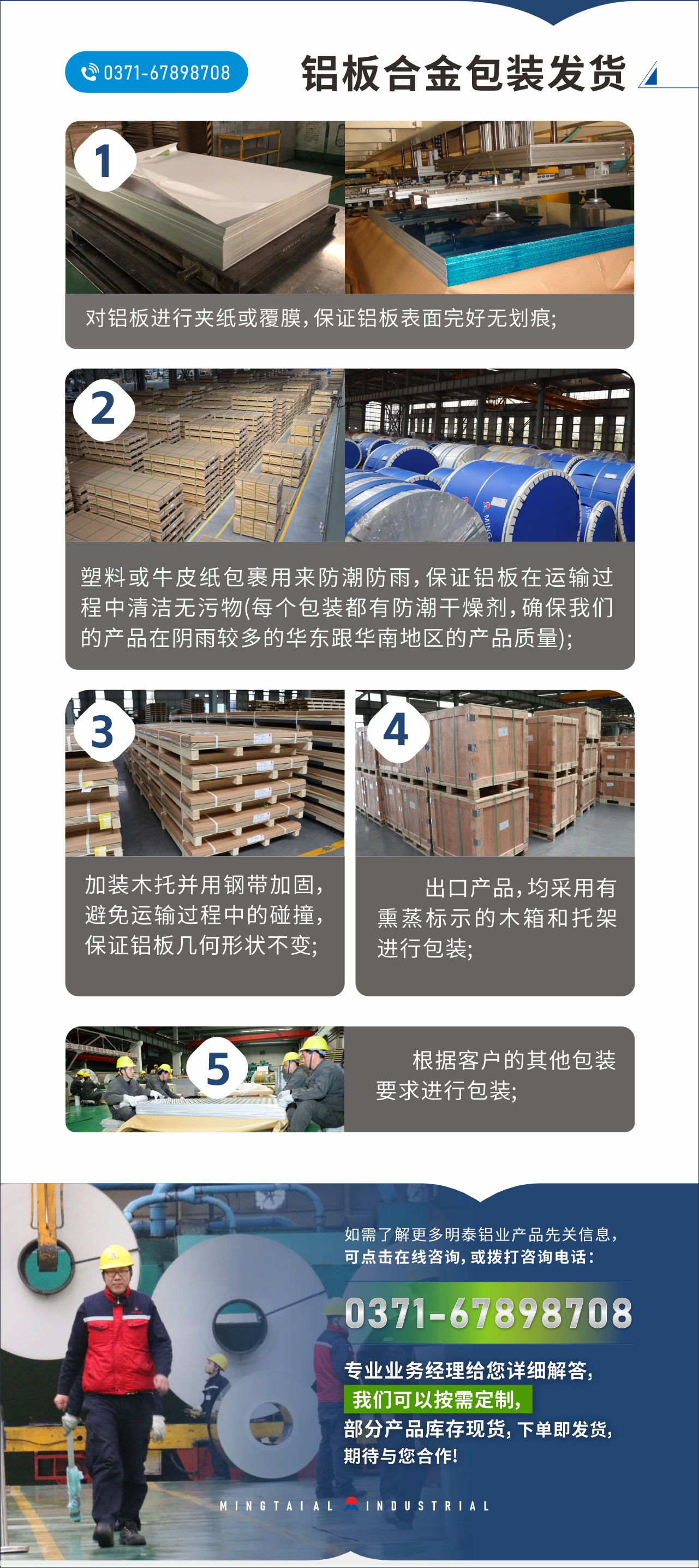　　鋁板合金包裝發(fā)貨
　　1、對(duì)鋁板進(jìn)行夾紙或覆膜，保證鋁板表面完好無劃痕;

　　2、塑料或牛皮紙包裹用來防潮防雨，保證鋁板在運(yùn)輸過程中清潔無污物(每個(gè)包裝都有防潮干燥劑，確保我們的產(chǎn)品在陰雨較多的華東跟華南地區(qū)的產(chǎn)品質(zhì)量);

　　3、加裝木托并用鋼帶加固，避免運(yùn)輸過程中的碰撞，保證鋁板幾何形狀不變;

　　4、出口產(chǎn)品，均采用有熏蒸標(biāo)示的木箱和托架進(jìn)行包裝;

　　5、根據(jù)客戶的其他包裝要求進(jìn)行包裝;

　　如需了解更多明泰鋁業(yè)產(chǎn)品先關(guān)信息，可點(diǎn)擊在線咨詢，或撥打咨詢電話：0371-67898708，專業(yè)業(yè)務(wù)經(jīng)理給您詳細(xì)解答，我們可以按需定制，部分產(chǎn)品庫存現(xiàn)貨，下單即發(fā)貨，期待與您合作!