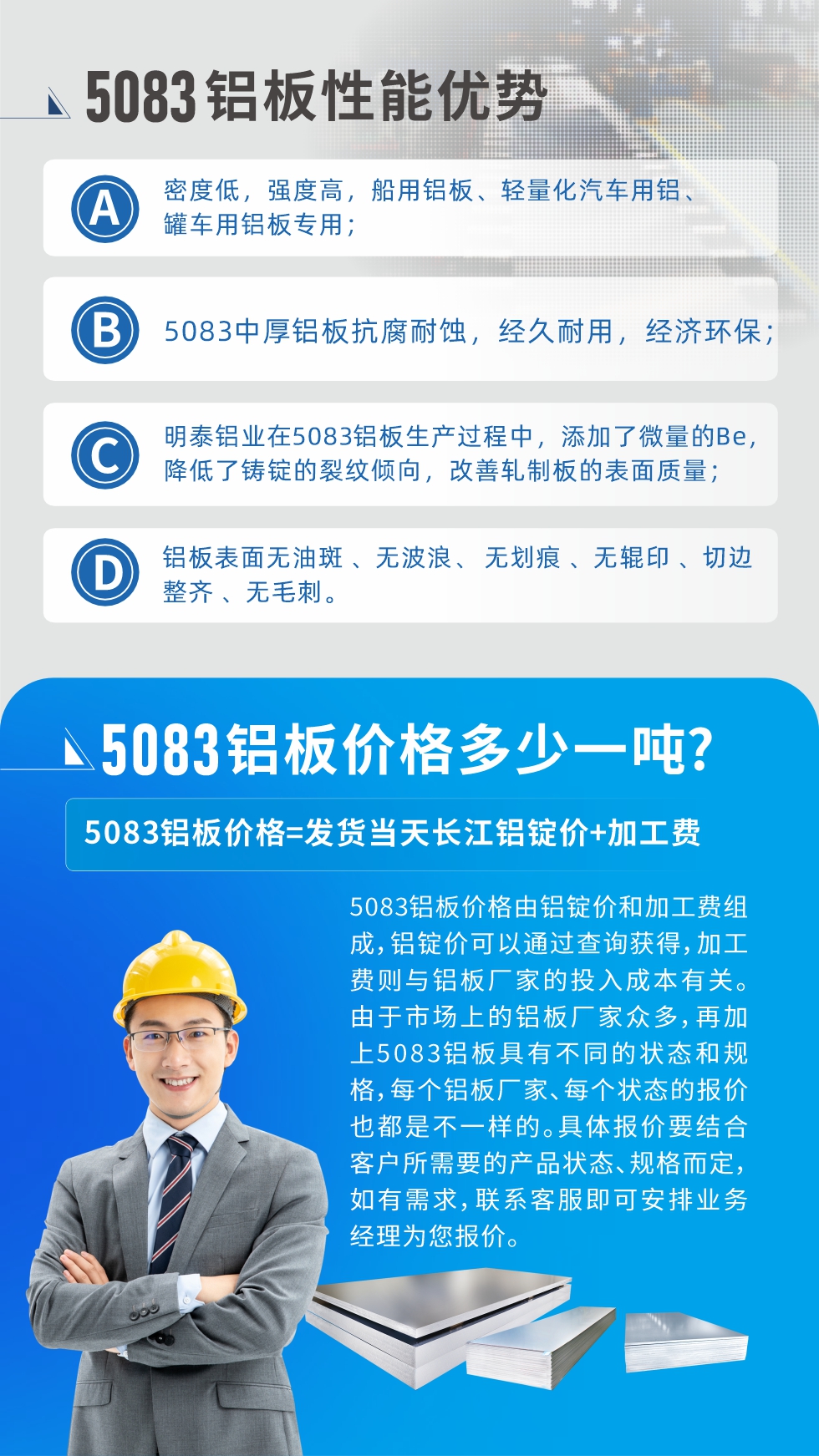 5083鋁板性能優(yōu)勢:1、密度低，強度高，船用鋁板、輕量化汽車用鋁、罐車用鋁板專用；2、5083中厚鋁板抗腐耐蝕，經(jīng)久耐用，經(jīng)濟環(huán)保；3、明泰鋁業(yè)在5083鋁板生產(chǎn)過程中，添加了微量的Be，降低了鑄錠的裂紋傾向，改善軋制板的表面質(zhì)量；4、鋁板表面無油斑 、無波浪、 無劃痕 、無輥印 、切邊整齊 、無毛刺。
5083鋁板價格信息:5083鋁板價格由鋁錠價和加工費組成，鋁錠價可以通過查詢獲得，加工費則與鋁板廠家的投入成本有關(guān)。由于市場上的鋁板廠家眾多，再加上5083鋁板具有不同的狀態(tài)和規(guī)格，每個鋁板廠家、每個狀態(tài)的報價也都是不一樣的。具體報價要結(jié)合客戶所需要的產(chǎn)品狀態(tài)、規(guī)格而定，如有需求，聯(lián)系客服即可安排業(yè)務(wù)經(jīng)理為您報價。
5083鋁板價格=發(fā)貨當(dāng)天長江鋁錠價+加工費。
5083鋁板廠家:河南明泰鋁業(yè)生產(chǎn)5083鋁合金薄板、5083熱鋁板、5083中厚鋁板、5083船用鋁板、5083花紋鋁板等等，按需定制生產(chǎn)，規(guī)格齊全，歡迎來廠考察參觀，更多相關(guān)產(chǎn)品詳細(xì)信息和優(yōu)惠報價，可點擊右側(cè)在線咨詢，也可撥打咨詢電話：0371-67898708快速獲取!