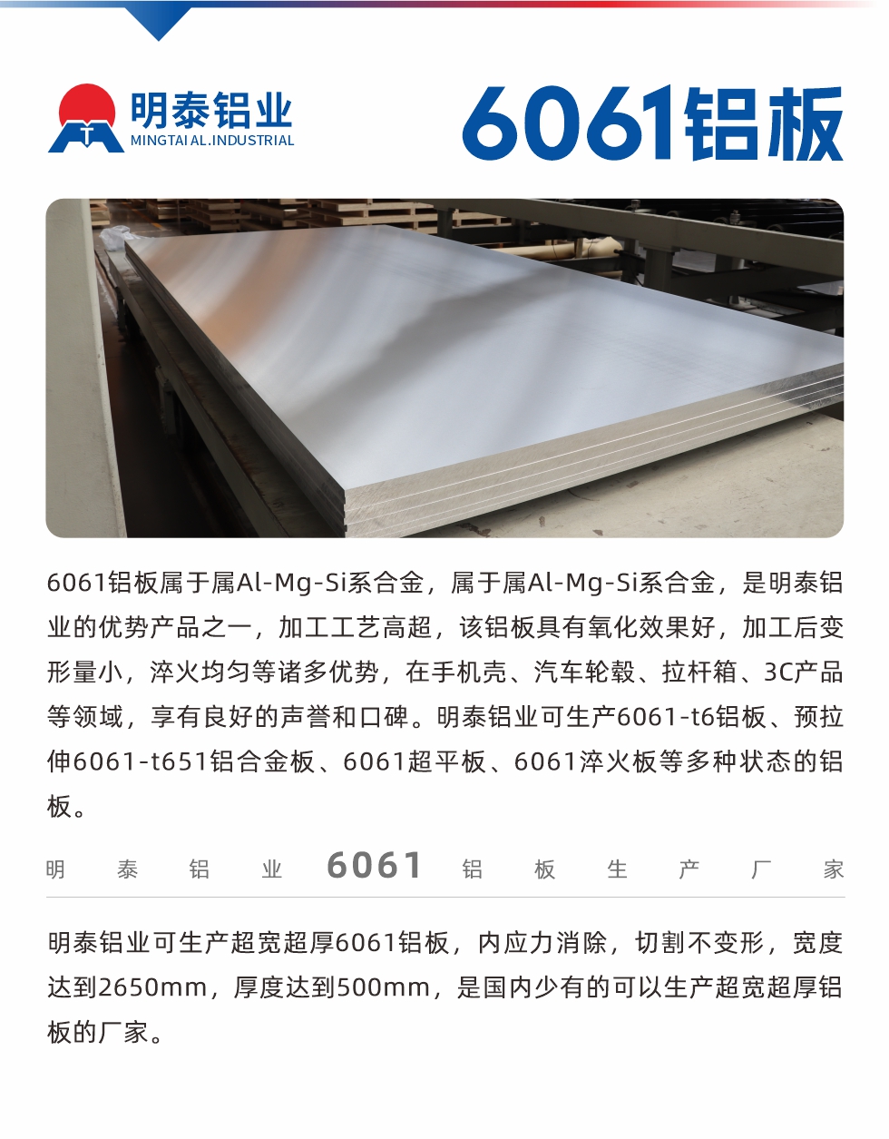6061鋁板屬于屬Al-Mg-Si系合金，屬于屬Al-Mg-Si系合金，是明泰鋁業(yè)的優(yōu)勢(shì)產(chǎn)品之一，加工工藝高超，該鋁板具有氧化效果好，加工后變形量小，淬火均勻等諸多優(yōu)勢(shì)，在手機(jī)殼、汽車輪轂、拉桿箱、3C產(chǎn)品等領(lǐng)域，享有良好的聲譽(yù)和口碑。明泰鋁業(yè)可生產(chǎn)6061-t6鋁板、預(yù)拉伸6061-t651鋁合金板、6061超平板、6061淬火板等多種狀態(tài)的鋁板。
　　明泰鋁業(yè)可生產(chǎn)超寬超厚6061鋁板，內(nèi)應(yīng)力消除，切割不變形，寬度達(dá)到2650mm，厚度達(dá)到500mm，是國(guó)內(nèi)少有的可以生產(chǎn)超寬超厚鋁板的廠家。
