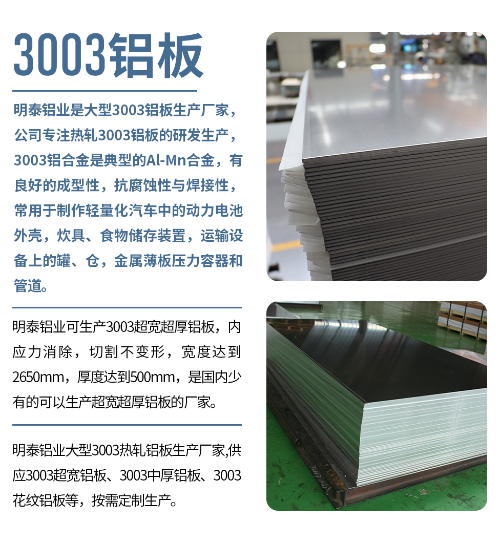 明泰鋁業(yè)是大型3003鋁板生產(chǎn)廠家，公司專注熱軋3003鋁板的研發(fā)生產(chǎn)，3003鋁合金是典型的Al-Mn合金，有良好的成型性，抗腐蝕性與焊接性，常用于制作輕量化汽車中的動(dòng)力電池外殼，炊具、食物儲(chǔ)存裝置，運(yùn)輸設(shè)備上的罐、倉(cāng)，金屬薄板壓力容器和管道。

　　明泰鋁業(yè)可生產(chǎn)3003超寬超厚鋁板，內(nèi)應(yīng)力消除，切割不變形，寬度達(dá)到2650mm，厚度達(dá)到500mm，是國(guó)內(nèi)少有的可以生產(chǎn)超寬超厚鋁板的廠家。

　　明泰鋁業(yè)大型3003熱軋鋁板生產(chǎn)廠家,供應(yīng)3003超寬鋁板、3003中厚鋁板、3003花紋鋁板等，按需定制生產(chǎn)。