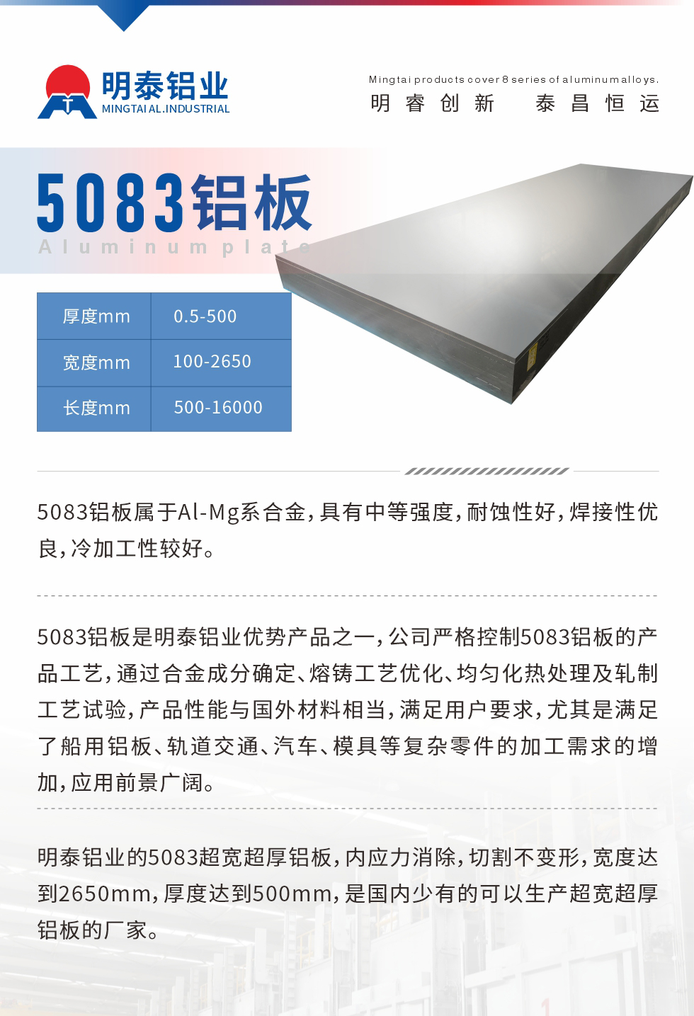 5083鋁板屬于Al-Mg系合金，具有中等強度，耐蝕性好，焊接性優(yōu)良，冷加工性較好。
　　5083鋁板是明泰鋁業(yè)優(yōu)勢產(chǎn)品之一，公司嚴(yán)格控制5083鋁板的產(chǎn)品工藝，通過合金成分確定、熔鑄工藝優(yōu)化、均勻化熱處理及軋制工藝試驗，產(chǎn)品性能與國外材料相當(dāng)，滿足用戶要求，尤其是滿足了船用鋁板、軌道交通、汽車、模具等復(fù)雜零件的加工需求的增加，應(yīng)用前景廣闊。
　　明泰鋁業(yè)的5083超寬超厚鋁板，內(nèi)應(yīng)力消除，切割不變形，寬度達(dá)到2650mm，厚度達(dá)到500mm，是國內(nèi)少有的可以生產(chǎn)超寬超厚鋁板的廠家。
